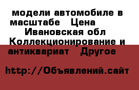 модели автомобиле в масштабе › Цена ­ 700 - Ивановская обл. Коллекционирование и антиквариат » Другое   
